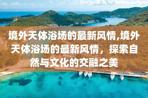 境外天體浴場的最新風情,境外天體浴場的最新風情，探索自然與文化的交融之美