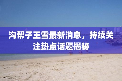 溝幫子王雪最新消息，持續(xù)關(guān)注熱點話題揭秘