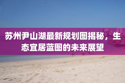 蘇州尹山湖最新規(guī)劃圖揭秘，生態(tài)宜居藍(lán)圖的未來展望