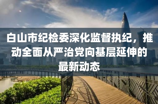 白山市紀(jì)檢委深化監(jiān)督執(zhí)紀(jì)，推動(dòng)全面從嚴(yán)治黨向基層延伸的最新動(dòng)態(tài)