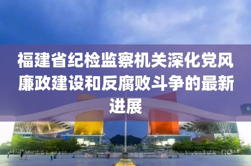 福建省紀(jì)檢監(jiān)察機(jī)關(guān)深化黨風(fēng)廉政建設(shè)和反腐敗斗爭(zhēng)的最新進(jìn)展