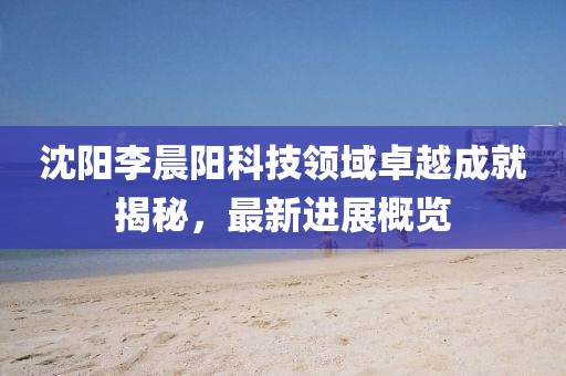 沈陽李晨陽科技領(lǐng)域卓越成就揭秘，最新進(jìn)展概覽