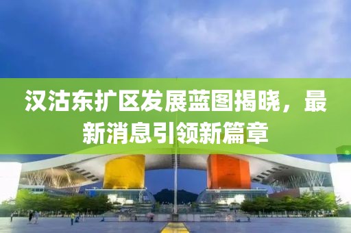 漢沽東擴區(qū)發(fā)展藍(lán)圖揭曉，最新消息引領(lǐng)新篇章