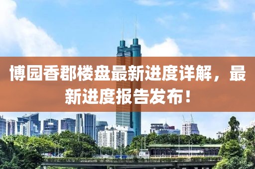 博園香郡樓盤最新進度詳解，最新進度報告發(fā)布！