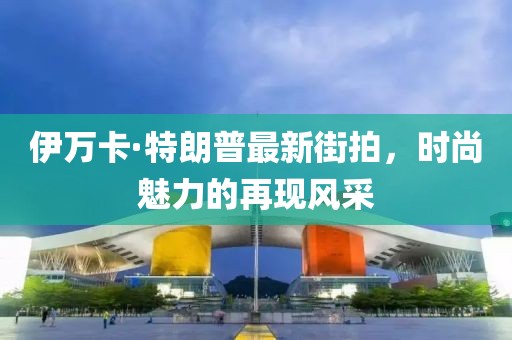 伊萬(wàn)卡·特朗普最新街拍，時(shí)尚魅力的再現(xiàn)風(fēng)采