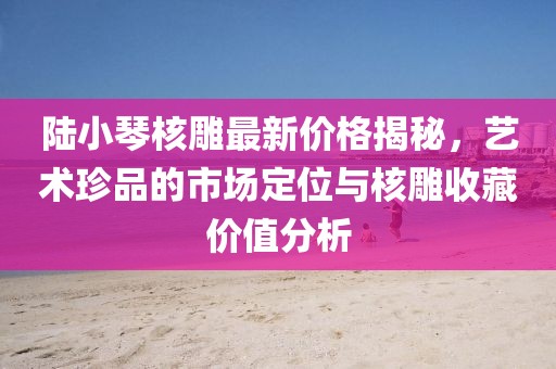陸小琴核雕最新價格揭秘，藝術(shù)珍品的市場定位與核雕收藏價值分析