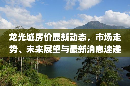 龍光城房價(jià)最新動(dòng)態(tài)，市場走勢、未來展望與最新消息速遞