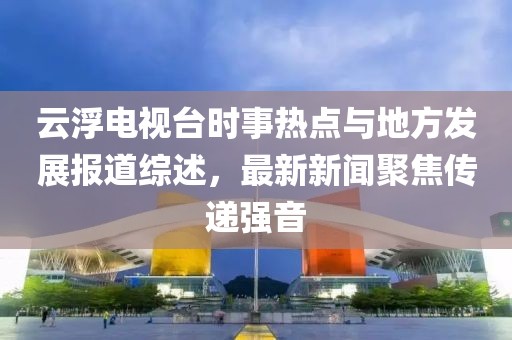 云浮電視臺時事熱點與地方發(fā)展報道綜述，最新新聞聚焦傳遞強音
