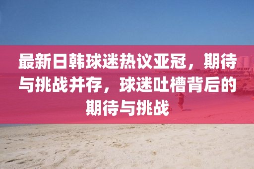 最新日韓球迷熱議亞冠，期待與挑戰(zhàn)并存，球迷吐槽背后的期待與挑戰(zhàn)