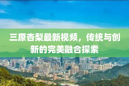 三原杏梨最新視頻，傳統(tǒng)與創(chuàng)新的完美融合探索