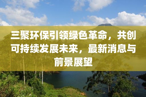 三聚環(huán)保引領(lǐng)綠色革命，共創(chuàng)可持續(xù)發(fā)展未來，最新消息與前景展望