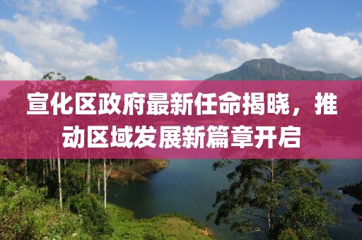 宣化區(qū)政府最新任命揭曉，推動(dòng)區(qū)域發(fā)展新篇章開(kāi)啟