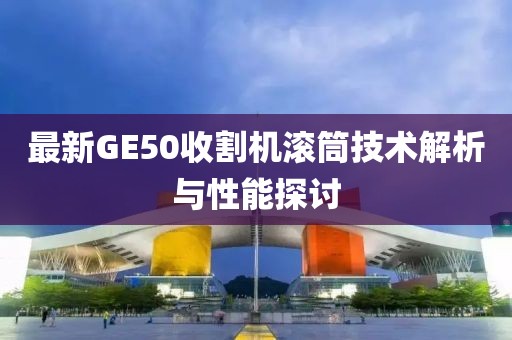 最新GE50收割機(jī)滾筒技術(shù)解析與性能探討