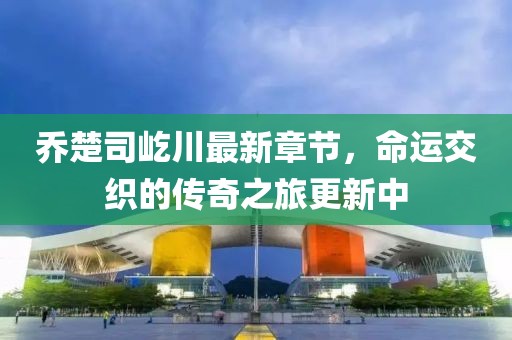 喬楚司屹川最新章節(jié)，命運交織的傳奇之旅更新中