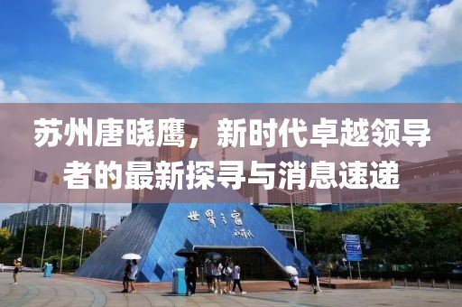 蘇州唐曉鷹，新時(shí)代卓越領(lǐng)導(dǎo)者的最新探尋與消息速遞