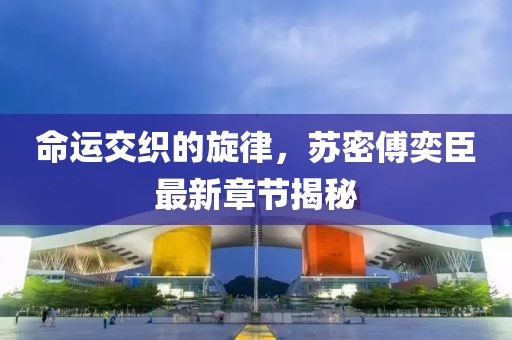 命運交織的旋律，蘇密傅奕臣最新章節(jié)揭秘