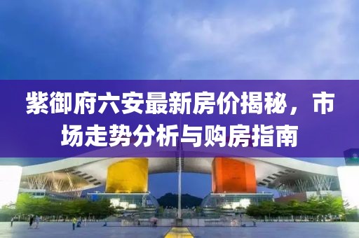 紫御府六安最新房價揭秘，市場走勢分析與購房指南
