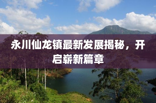 永川仙龍鎮(zhèn)最新發(fā)展揭秘，開(kāi)啟嶄新篇章
