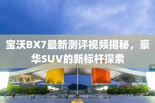 寶沃BX7最新測(cè)評(píng)視頻揭秘，豪華SUV的新標(biāo)桿探索