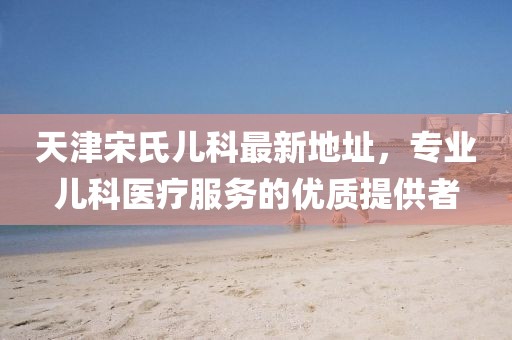 天津宋氏兒科最新地址，專業(yè)兒科醫(yī)療服務(wù)的優(yōu)質(zhì)提供者
