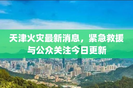 天津火災(zāi)最新消息，緊急救援與公眾關(guān)注今日更新