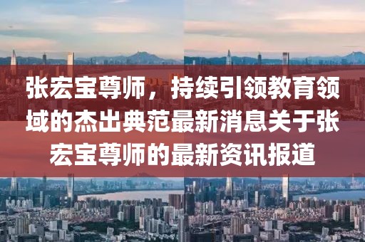 張宏寶尊師，持續(xù)引領(lǐng)教育領(lǐng)域的杰出典范最新消息關(guān)于張宏寶尊師的最新資訊報道