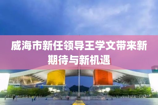 威海市新任領(lǐng)導王學文帶來新期待與新機遇