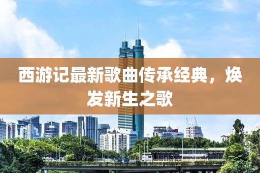 西游記最新歌曲傳承經(jīng)典，煥發(fā)新生之歌