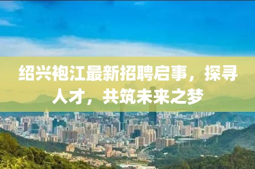 紹興袍江最新招聘啟事，探尋人才，共筑未來(lái)之夢(mèng)