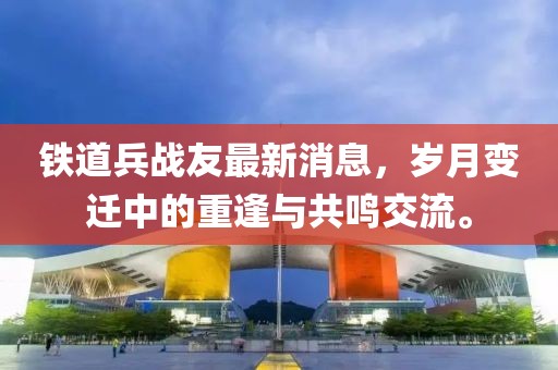 鐵道兵戰(zhàn)友最新消息，歲月變遷中的重逢與共鳴交流。