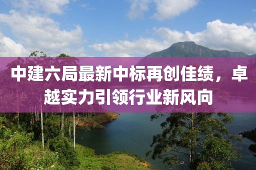 中建六局最新中標再創(chuàng)佳績，卓越實力引領(lǐng)行業(yè)新風向