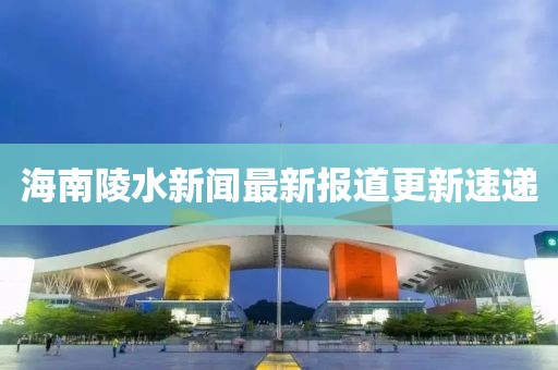 海南陵水新聞最新報道更新速遞