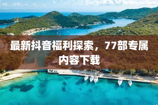 最新抖音福利探索，77部專屬內(nèi)容下載