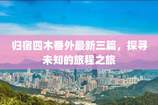歸宿四木番外最新三篇，探尋未知的旅程之旅