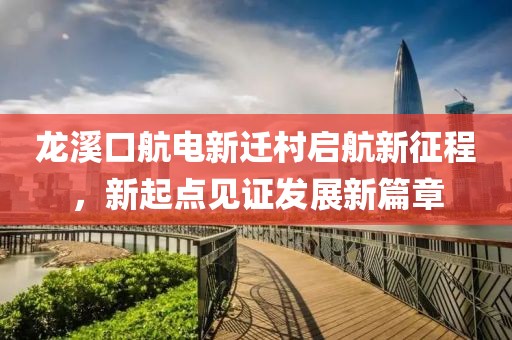 龍溪口航電新遷村啟航新征程，新起點(diǎn)見(jiàn)證發(fā)展新篇章