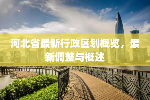 河北省最新行政區(qū)劃概覽，最新調(diào)整與概述
