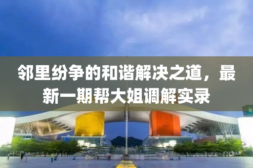 鄰里紛爭(zhēng)的和諧解決之道，最新一期幫大姐調(diào)解實(shí)錄