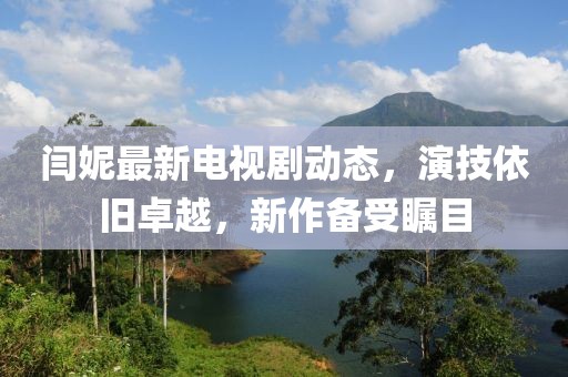閆妮最新電視劇動態(tài)，演技依舊卓越，新作備受矚目