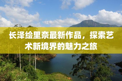 長澤繪里奈最新作品，探索藝術(shù)新境界的魅力之旅