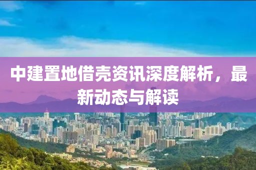 中建置地借殼資訊深度解析，最新動(dòng)態(tài)與解讀