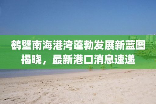 鶴壁南海港灣蓬勃發(fā)展新藍圖揭曉，最新港口消息速遞