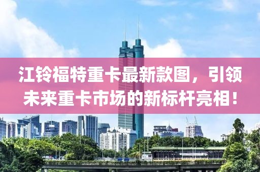 江鈴福特重卡最新款圖，引領(lǐng)未來重卡市場的新標(biāo)桿亮相！