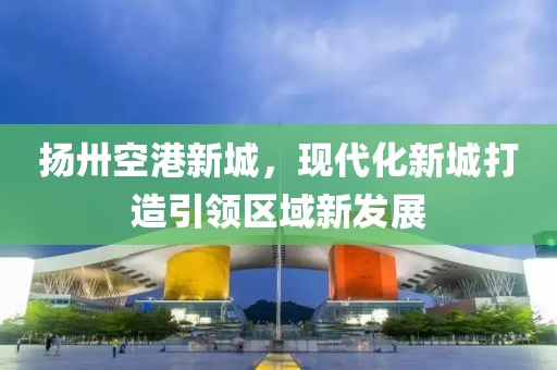 揚(yáng)卅空港新城，現(xiàn)代化新城打造引領(lǐng)區(qū)域新發(fā)展