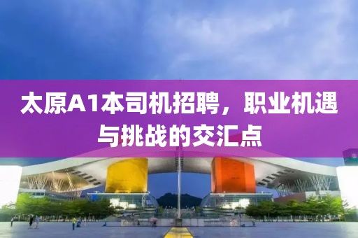 太原A1本司機招聘，職業(yè)機遇與挑戰(zhàn)的交匯點