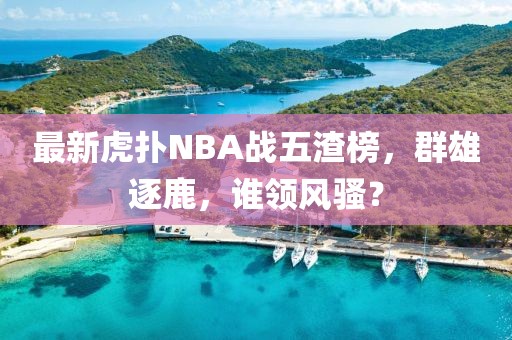 最新虎撲NBA戰(zhàn)五渣榜，群雄逐鹿，誰領風騷？