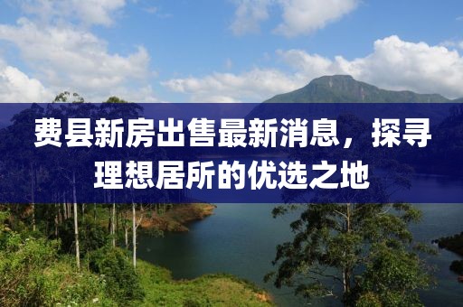 費縣新房出售最新消息，探尋理想居所的優(yōu)選之地