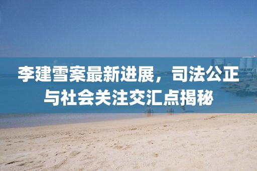 李建雪案最新進(jìn)展，司法公正與社會(huì)關(guān)注交匯點(diǎn)揭秘