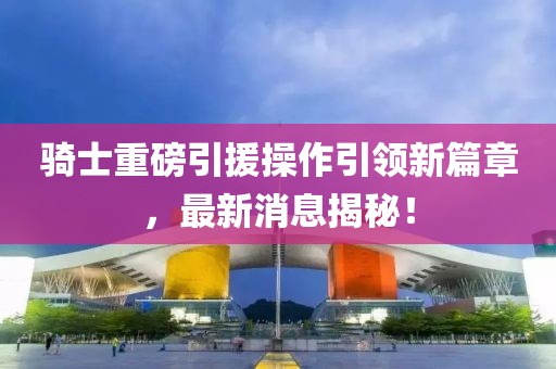 騎士重磅引援操作引領(lǐng)新篇章，最新消息揭秘！