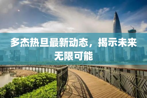 多杰熱旦最新動(dòng)態(tài)，揭示未來(lái)無(wú)限可能