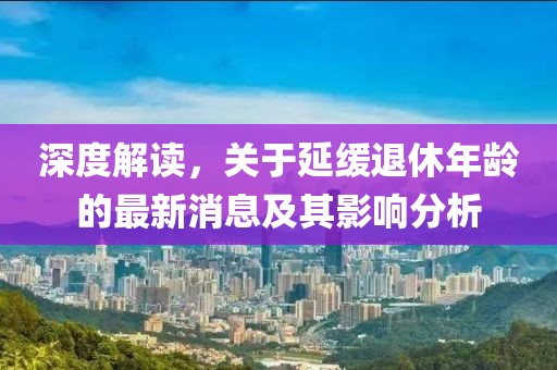 深度解讀，關于延緩退休年齡的最新消息及其影響分析